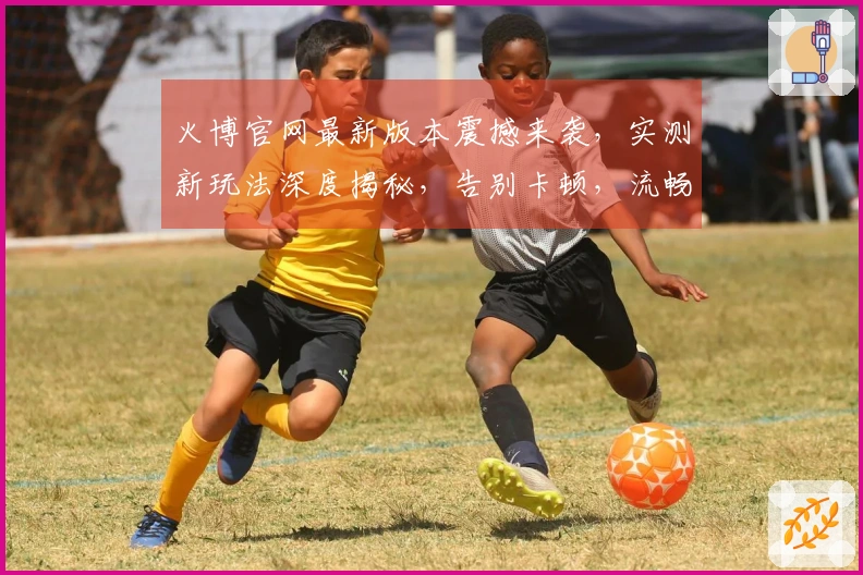 火博官网最新版本震撼来袭，实测新玩法深度揭秘，告别卡顿，流畅体验翻倍！