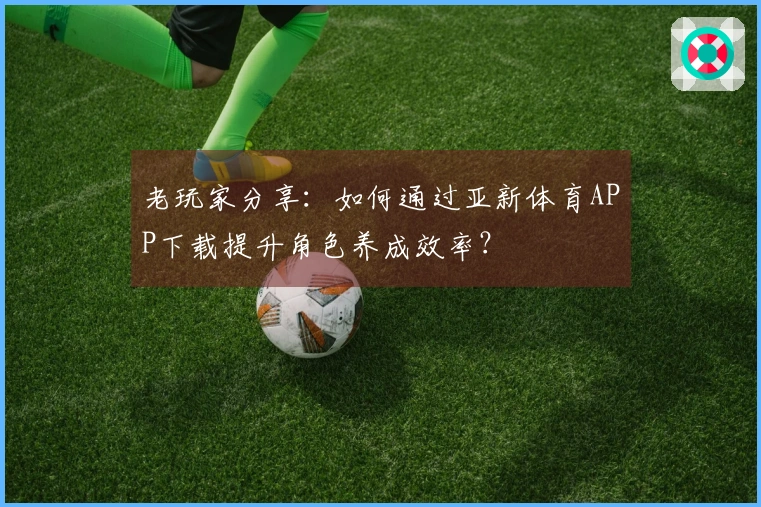 老玩家分享：如何通过亚新体育APP下载提升角色养成效率？