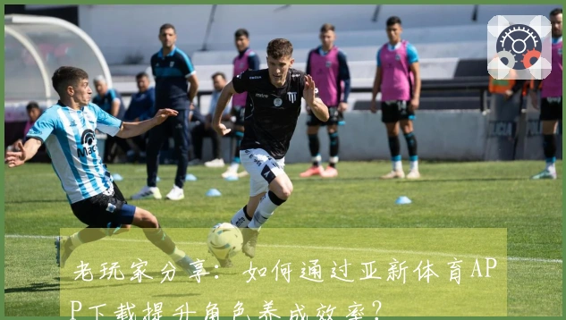 老玩家分享：如何通过亚新体育APP下载提升角色养成效率？